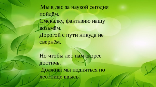  Мы в лес за наукой сегодня пойдём. Смекалку, фантазию нашу возьмём. Дорогой с пути никуда не свернём.   Но чтобы лес нам скорее достичь.  Должны мы подняться по лестнице ввысь. 