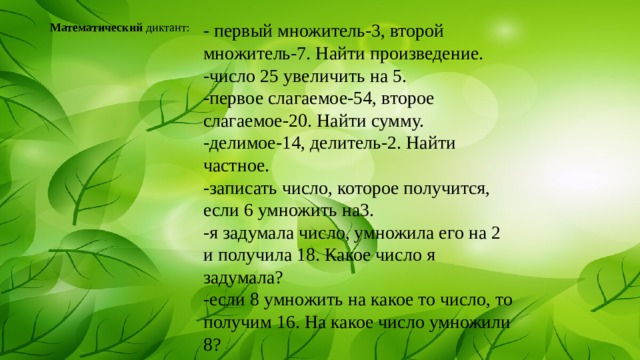 - первый множитель-3, второй множитель-7. Найти произведение. -число 25 увеличить на 5. -первое слагаемое-54, второе слагаемое-20. Найти сумму. -делимое-14, делитель-2. Найти частное. -записать число, которое получится, если 6 умножить на3. -я задумала число, умножила его на 2 и получила 18. Какое число я задумала? -если 8 умножить на какое то число, то получим 16. На какое число умножили 8? Математический диктант: 