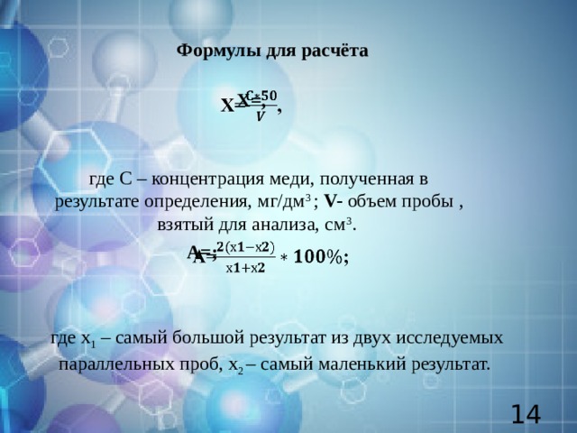 Формулы для расчёта Х=,   где С – концентрация меди, полученная в результате определения, мг/дм 3  ; V- объем пробы , взятый для анализа, см 3 . А=;   где х 1 – самый большой результат из двух исследуемых параллельных проб, х 2 – самый маленький результат.  