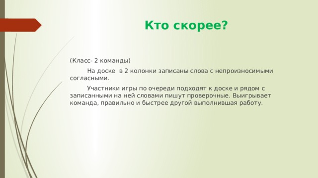  Кто скорее? (Класс- 2 команды)  На доске в 2 колонки записаны слова с непроизносимыми согласными.  Участники игры по очереди подходят к доске и рядом с записанными на ней словами пишут проверочные. Выигрывает команда, правильно и быстрее другой выполнившая работу. 