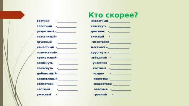  Кто скорее? вестник -______________ известный-_______________ злостный -______________ свистнуть -_______________ радостный -______________ тростник -_______________ счастливый-______________ вкусный -_______________ грустный -______________ гигантский-_______________ ненастный -______________ местность-_______________ совместный-______________ хрустнуть -_______________ прекрасный-______________ звёздный -_______________ закиснуть -______________ участник -_______________ повиснуть -______________ костный -_______________ доблестный-______________ поздно -_______________ завистливый-______________ повестка -_______________ областной -______________ скоростной-____________ частный -______________ опасный -______________ ужасный -_______________ грозный -______________ 