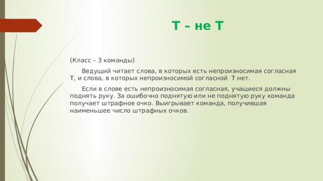  Т – не Т (Класс – 3 команды)  Ведущий читает слова, в которых есть непроизносимая согласная Т, и слова, в которых непроизносимой согласной Т нет.  Если в слове есть непроизносимая согласная, учащиеся должны поднять руку. За ошибочно поднятую или не поднятую руку команда получает штрафное очко. Выигрывает команда, получившая наименьшее число штрафных очков. 