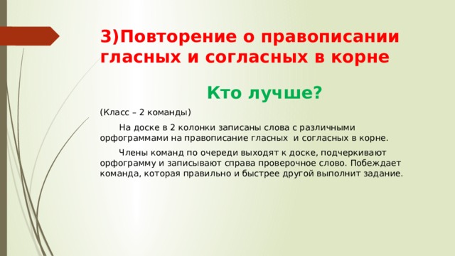 3)Повторение о правописании гласных и согласных в корне  Кто лучше? (Класс – 2 команды)  На доске в 2 колонки записаны слова с различными орфограммами на правописание гласных и согласных в корне.  Члены команд по очереди выходят к доске, подчеркивают орфограмму и записывают справа проверочное слово. Побеждает команда, которая правильно и быстрее другой выполнит задание. 