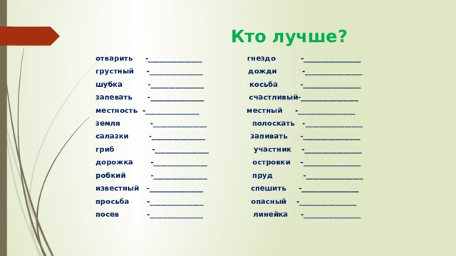  Кто лучше? отварить -_______________ гнездо -________________ грустный -_______________ дожди -________________ шубка -_______________ косьба -________________ запевать -_______________ счастливый-________________ местность -_______________ местный -________________ земля -_______________ полоскать -________________ салазки -_______________ запивать -________________ гриб -_______________ участник -________________ дорожка -_______________ островки -________________ робкий -_______________ пруд -________________ известный -_______________ спешить -________________ просьба -_______________ опасный -________________ посев -_______________ линейка -________________ 