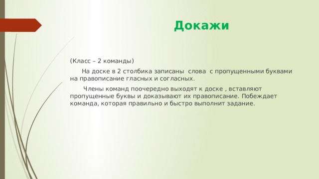  Докажи (Класс – 2 команды)  На доске в 2 столбика записаны слова с пропущенными буквами на правописание гласных и согласных.  Члены команд поочередно выходят к доске , вставляют пропущенные буквы и доказывают их правописание. Побеждает команда, которая правильно и быстро выполнит задание. 