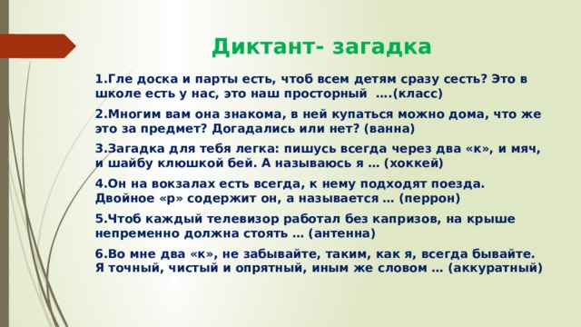  Диктант- загадка 1.Гле доска и парты есть, чтоб всем детям сразу сесть? Это в школе есть у нас, это наш просторный ….(класс) 2.Многим вам она знакома, в ней купаться можно дома, что же это за предмет? Догадались или нет? (ванна) 3.Загадка для тебя легка: пишусь всегда через два «к», и мяч, и шайбу клюшкой бей. А называюсь я … (хоккей) 4.Он на вокзалах есть всегда, к нему подходят поезда. Двойное «р» содержит он, а называется … (перрон) 5.Чтоб каждый телевизор работал без капризов, на крыше непременно должна стоять … (антенна) 6.Во мне два «к», не забывайте, таким, как я, всегда бывайте. Я точный, чистый и опрятный, иным же словом … (аккуратный) 