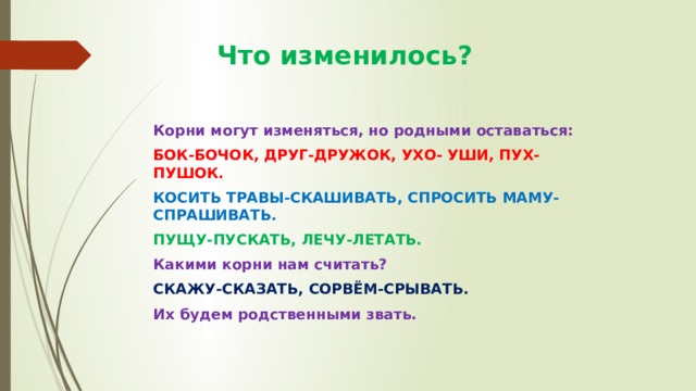  Что изменилось? Корни могут изменяться, но родными оставаться: БОК-БОЧОК, ДРУГ-ДРУЖОК, УХО- УШИ, ПУХ-ПУШОК. КОСИТЬ ТРАВЫ-СКАШИВАТЬ, СПРОСИТЬ МАМУ-СПРАШИВАТЬ. ПУЩУ-ПУСКАТЬ, ЛЕЧУ-ЛЕТАТЬ. Какими корни нам считать? СКАЖУ-СКАЗАТЬ, СОРВЁМ-СРЫВАТЬ. Их будем родственными звать. 