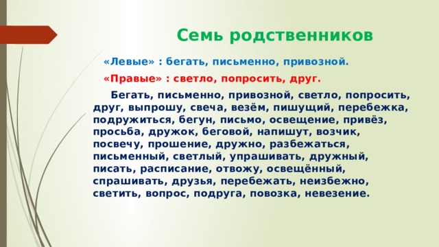  Семь родственников  «Левые» : бегать, письменно, привозной.  «Правые» : светло, попросить, друг.  Бегать, письменно, привозной, светло, попросить, друг, выпрошу, свеча, везём, пишущий, перебежка, подружиться, бегун, письмо, освещение, привёз, просьба, дружок, беговой, напишут, возчик, посвечу, прошение, дружно, разбежаться, письменный, светлый, упрашивать, дружный, писать, расписание, отвожу, освещённый, спрашивать, друзья, перебежать, неизбежно, светить, вопрос, подруга, повозка, невезение. 