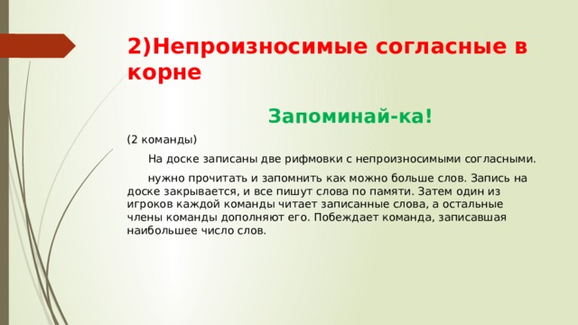 2)Непроизносимые согласные в корне  Запоминай-ка! (2 команды)  На доске записаны две рифмовки с непроизносимыми согласными.  нужно прочитать и запомнить как можно больше слов. Запись на доске закрывается, и все пишут слова по памяти. Затем один из игроков каждой команды читает записанные слова, а остальные члены команды дополняют его. Побеждает команда, записавшая наибольшее число слов. 