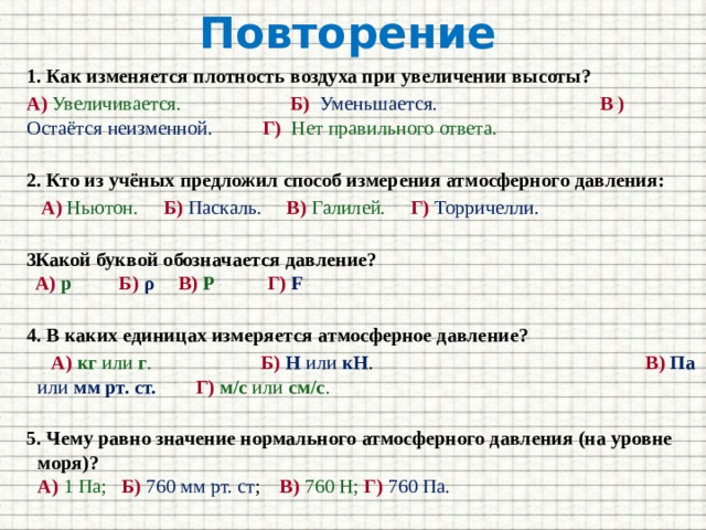 Повторение  1. Как изменяется плотность воздуха при увеличении высоты? А)  Увеличивается.  Б) Уменьшается.    В )  Остаётся неизменной.  Г)  Нет правильного ответа. 2. Кто из учёных предложил способ измерения атмосферного давления:  А)  Ньютон.  Б)  Паскаль.  В)  Галилей. Г) Торричелли.  Какой буквой обозначается давление?  А) р    Б)  ρ    В)  P   Г)  F  4. В каких единицах измеряется атмосферное давление?  А)  кг или г . Б)  Н или кН . В)  Па или мм рт. ст.  Г)  м/с или см/с . 5. Чему равно значение нормального атмосферного давления (на уровне моря)?  А)  1 Па;   Б) 760 мм рт. ст ;   В) 760 Н;  Г)  760 Па. 