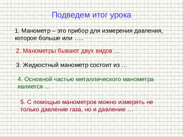 Подведем итог урока 1. Манометр – это прибор для измерения давления, которое больше или ….. 2. Манометры бывают двух видов … 3. Жидкостный манометр состоит из … 4. Основной частью металлического манометра является … 5. С помощью манометров можно измерять не только давление газа, но и давление … 