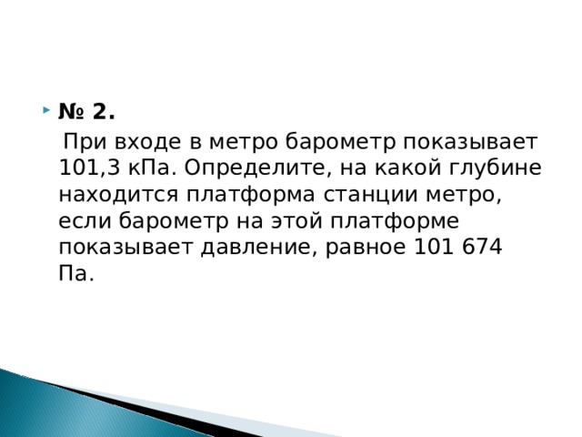 № 2.  При входе в метро барометр показывает 101,3 кПа. Определите, на какой глубине находится платформа станции метро, если барометр на этой платформе показывает давление, равное 101 674 Па. 