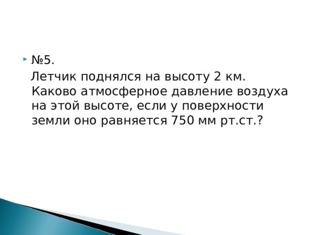 № 5.  Летчик поднялся на высоту 2 км. Каково атмосферное давление воздуха на этой высоте, если у поверхности земли оно равняется 750 мм рт.ст.? 