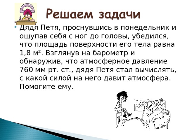 Дядя Петя, проснувшись в понедельник и ощупав себя с ног до головы, убедился, что площадь поверхности его тела равна 1,8 м². Взглянув на барометр и обнаружив, что атмосферное давление 760 мм рт. ст., дядя Петя стал вычислять, с какой силой на него давит атмосфера. Помогите ему.  