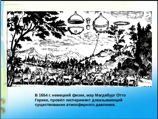 В 1654 г. немецкий физик, мэр Магдебург Отто Герике, провёл эксперимент доказывающий существование атмосферного давления. 