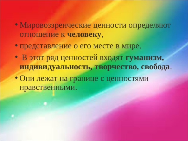 Мировоззренческие ценности определяют отношение к человеку , представление о его месте в мире.  В этот ряд ценностей входят гуманизм, индивидуальность, творчество, свобода . Они лежат на границе с ценностями нравственными.  