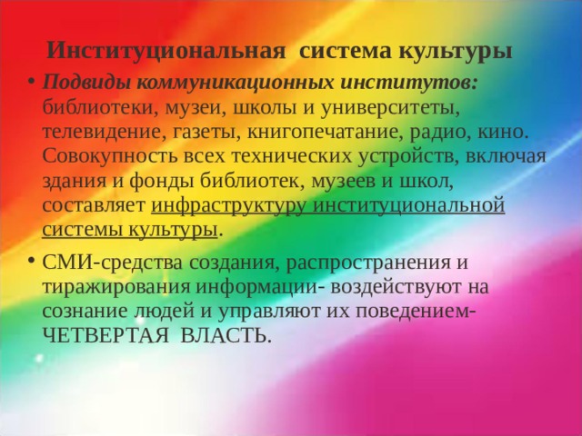 Институциональная система культуры Подвиды коммуникационных институтов: библиотеки, музеи, школы и университеты, телевидение, газеты, книгопечатание, радио, кино. Совокупность всех технических устройств, включая здания и фонды библиотек, музеев и школ, составляет инфраструктуру институциональной системы культуры . СМИ-средства создания, распространения и тиражирования информации- воздействуют на сознание людей и управляют их поведением-ЧЕТВЕРТАЯ ВЛАСТЬ.   