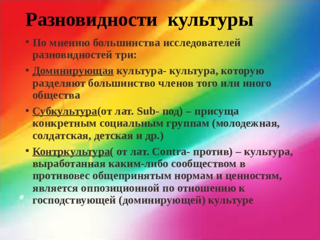 Разновидности культуры   По мнению большинства исследователей разновидностей три: Доминирующая культура- культура, которую разделяют большинство членов того или иного общества Субкультура (от лат. Sub- под) – присуща конкретным социальным группам (молодежная, солдатская, детская и др.) Контркультура ( от лат. Contra- против) – культура, выработанная каким-либо сообществом в противовес общепринятым нормам и ценностям, является оппозиционной по отношению к господствующей (доминирующей) культуре 