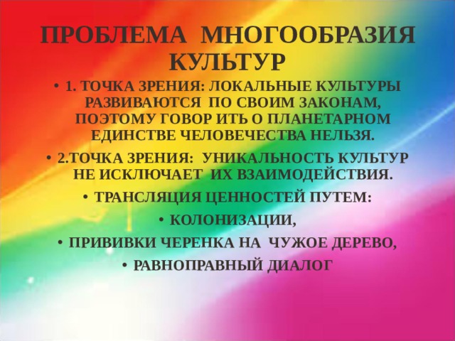 ПРОБЛЕМА МНОГООБРАЗИЯ КУЛЬТУР 1. ТОЧКА ЗРЕНИЯ: ЛОКАЛЬНЫЕ КУЛЬТУРЫ РАЗВИВАЮТСЯ ПО СВОИМ ЗАКОНАМ, ПОЭТОМУ ГОВОР ИТЬ О ПЛАНЕТАРНОМ ЕДИНСТВЕ ЧЕЛОВЕЧЕСТВА НЕЛЬЗЯ. 2.ТОЧКА ЗРЕНИЯ: УНИКАЛЬНОСТЬ КУЛЬТУР НЕ ИСКЛЮЧАЕТ ИХ ВЗАИМОДЕЙСТВИЯ. ТРАНСЛЯЦИЯ ЦЕННОСТЕЙ ПУТЕМ: КОЛОНИЗАЦИИ, ПРИВИВКИ ЧЕРЕНКА НА ЧУЖОЕ ДЕРЕВО, РАВНОПРАВНЫЙ ДИАЛОГ 