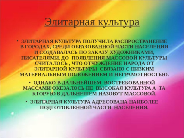 Элитарная культура ЭЛИТАРНАЯ КУЛЬТУРА ПОЛУЧИЛА РАСПРОСТРАНЕНИЕ В ГОРОДАХ, СРЕДИ ОБРАЗОВАННОЙ ЧАСТИ НАСЕЛЕНИЯ И СОЗДАВАЛАСЬ ПО ЗАКАЗУ ХУДОЖНИКАМИ, ПИСАТЕЛЯМИ. ДО ПОЯВЛЕНИЯ МАССОВОЙ КУЛЬТУРЫ СЧИТАЛОСЬ , ЧТО ОТЧУЖДЕНИЕ НАРОДА ОТ ЭЛИТАРНОЙ КУЛЬТУРЫ СВЯЗАНО С НИЗКИМ МАТЕРИАЛЬНЫМ ПОЛОЖЕНИЕМ И НЕГРАМОТНОСТЬЮ. ОДНАКО В ДАЛЬНЕЙШЕМ ВОСТРЕБОВАННОЙ МАССАМИ ОКЕЗАЛОСЬ НЕ ВЫСОКАЯ КУЛЬТУРА А ТА КТОРУЮ В ДАЛЬНЕШЕМ НАЗОВУТ МАССОВОЙ. ЭЛИТАРНАЯ КУЛЬТУРА АДРЕСОВАНА НАИБОЛЕЕ ПОДГОТОВЛЕННОЙ ЧАСТИ НАСЕЛЕНИЯ. 