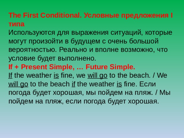 The First Conditional. Условные предложения I типа Используются для выражения ситуаций, которые могут произойти в будущем с очень большой вероятностью. Реально и вполне возможно, что условие будет выполнено. If + Present Simple, … Future Simple. If the weather is fine, we will go to the beach. / We will go to the beach if the weather is fine. Если погода будет хорошая, мы пойдем на пляж. / Мы пойдем на пляж, если погода будет хорошая. 