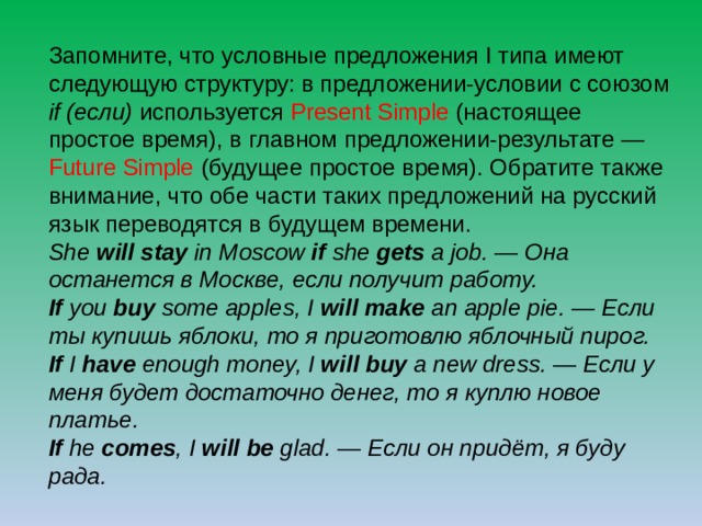 Запомните, что условные предложения I типа имеют следующую структуру: в предложении-условии с союзом if (если) используется Present Simple (настоящее простое время), в главном предложении-результате — Future Simple (будущее простое время). Обратите также внимание, что обе части таких предложений на русский язык переводятся в будущем времени. She will stay in Moscow if she gets a job. — Она останется в Москве, если получит работу.  If you buy some apples, I will make an apple pie. — Если ты купишь яблоки, то я приготовлю яблочный пирог.  If I have enough money, I will buy a new dress. — Если у меня будет достаточно денег, то я куплю новое платье.  If he comes , I will be glad. — Если он придёт, я буду рада. 