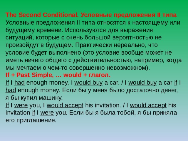 The Second Conditional. Условные предложения II типа Условные предложения II типа относятся к настоящему или будущему времени. Используются для выражения ситуаций, которые с очень большой вероятностью не произойдут в будущем. Практически нереально, что условие будет выполнено (это условие вообще может не иметь ничего общего с действительностью, например, когда мы мечтаем о чем-то совершенно невозможном). If + Past Simple, … would + глагол. If I had enough money, I would buy a car. / I would buy a car if I had enough money. Если бы у меня было достаточно денег, я бы купил машину. If I were you, I would accept his invitation. / I would accept his invitation if I were you. Если бы я была тобой, я бы приняла его приглашение. 