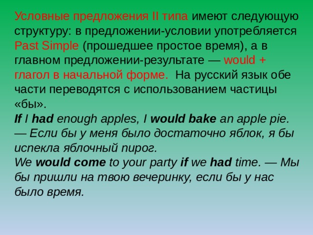 Условные предложения II типа имеют следующую структуру: в предложении-условии употребляется Past Simple (прошедшее простое время), а в главном предложении-результате — would + глагол в начальной форме.  На русский язык обе части переводятся с использованием частицы «бы». If I had enough apples, I would bake an apple pie. — Если бы у меня было достаточно яблок, я бы испекла яблочный пирог.  We would come to your party if we had time. — Мы бы пришли на твою вечеринку, если бы у нас было время. 