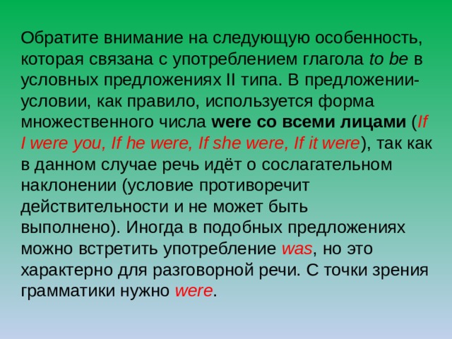 Обратите внимание на следующую особенность, которая связана с употреблением глагола to be в условных предложениях II типа. В предложении-условии, как правило, используется форма множественного числа were  со всеми лицами ( If I were you, If he were, If she were, If it were ), так как в данном случае речь идёт о сослагательном наклонении (условие противоречит действительности и не может быть выполнено). Иногда в подобных предложениях можно встретить употребление was , но это характерно для разговорной речи. С точки зрения грамматики нужно were . 