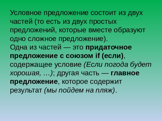 Условное предложение состоит из двух частей (то есть из двух простых предложений, которые вместе образуют одно сложное предложение). Одна из частей — это придаточное предложение с союзом if (если) , содержащее условие (Если погода будет хорошая, …) ; другая часть — главное предложение , которое содержит результат (мы пойдем на пляж) . 