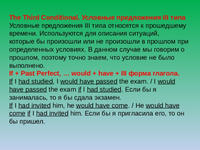 The Third Conditional. Условные предложения III типа Условные предложения III типа относятся к прошедшему времени. Используются для описания ситуаций, которые бы произошли или не произошли в прошлом при определенных условиях. В данном случае мы говорим о прошлом, поэтому точно знаем, что условие не было выполнено. If + Past Perfect, … would + have + III форма глагола. If I had studied , I would have passed the exam. / I would have passed the exam if I had studied . Если бы я занималась, то я бы сдала экзамен. If I  had invited him, he would have come . / He would have come  if I had invited him. Если бы я пригласила его, то он бы пришел. 