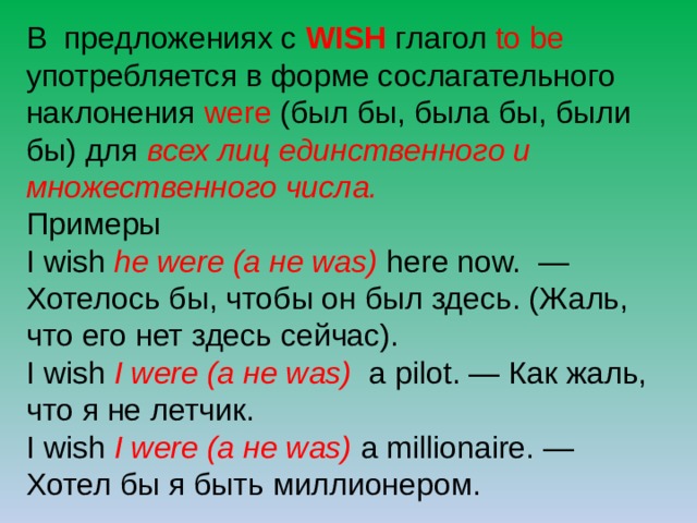 В предложениях с WISH глагол to be употребляется в форме сослагательного наклонения were (был бы, была бы, были бы) для всех лиц единственного и множественного числа. Примеры I wish he were (а не was) here now.  — Хотелось бы, чтобы он был здесь. (Жаль, что его нет здесь сейчас). I wish I were (а не was)  a pilot. — Как жаль, что я не летчик. I wish I were (а не was) a millionaire. — Хотел бы я быть миллионером. 