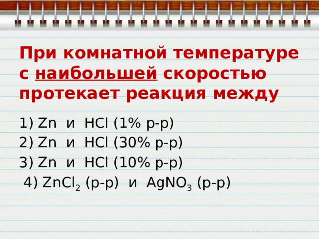 При комнатной температуре с наибольшей скоростью протекает реакция между 1) Zn  и  HCl (1% р-р) 2) Zn  и  HCl (30% р-р) 3) Zn  и  HCl (10% р-р)  4) ZnCl 2  (р-р)  и  AgNO 3  (р-р) 