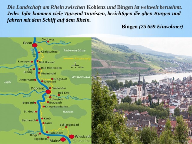 Die Landschaft am Rhein zwischen Koblenz und Bingen ist weltweit beruehmt. Jedes Jahr kommen viele Tausend Touristen, besichtigen die alten Burgen und fahren mit dem Schiff auf dem Rhein. Bingen (25 659 Einwohner)  
