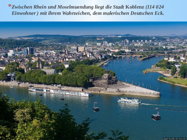 Zwischen Rhein und Moselmuendung liegt die Stadt Koblenz (114 024 Einwohner ) mit ihrem Wahrzeichen, dem malerischen Deutschen Eck. 