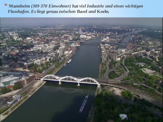 Mannheim (309 370 Einwohner) hat viel Industrie und einen wichtigen Flusshafen. Es liegt genau zwischen Basel und Koeln . 