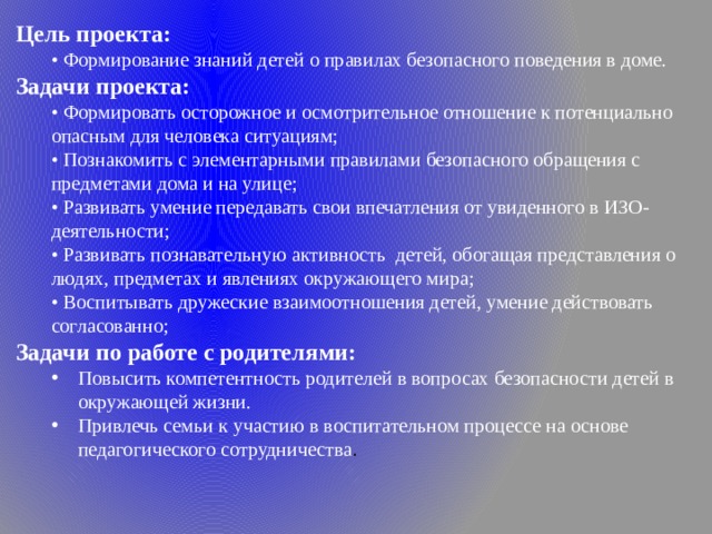 Цель проекта: •  Формирование знаний детей о правилах безопасного поведения в доме. Задачи проекта: •  Формировать осторожное и осмотрительное отношение к потенциально опасным для человека ситуациям; •  Познакомить с элементарными правилами безопасного обращения с предметами дома и на улице; •  Развивать умение передавать свои впечатления от увиденного в ИЗО-деятельности; •  Развивать познавательную активность  детей, обогащая представления о людях, предметах и явлениях окружающего мира; •  Воспитывать дружеские взаимоотношения детей, умение действовать согласованно; Задачи по работе с родителями: Повысить компетентность родителей в вопросах безопасности детей в окружающей жизни. Привлечь семьи к участию в воспитательном процессе на основе педагогического сотрудничества . Повысить компетентность родителей в вопросах безопасности детей в окружающей жизни. Привлечь семьи к участию в воспитательном процессе на основе педагогического сотрудничества . 