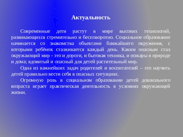 Актуальность  Современные дети растут в мире высоких технологий, развивающихся стремительно и бесповоротно. Социальное образование начинается со знакомства объектами ближайшего окружения, с которыми ребёнок сталкивается каждый день. Каким опасным стал окружающий мир - это и дороги, и бытовая техника, и пожары в природе и дома; ядовитый и опасный для детей растительный мир.  Одна из важнейших задач родителей и воспитателей – это научить детей правильно вести себя в опасных ситуациях.  Огромную роль в социальном образовании детей дошкольного возраста играет практическая деятельность в условиях окружающей жизни. 