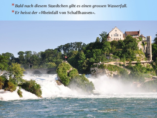 Bald nach diesem Staedtchen gibt es einen grossen Wasserfall. Er heisst der « Rheinfall von Schaffhausen ».  