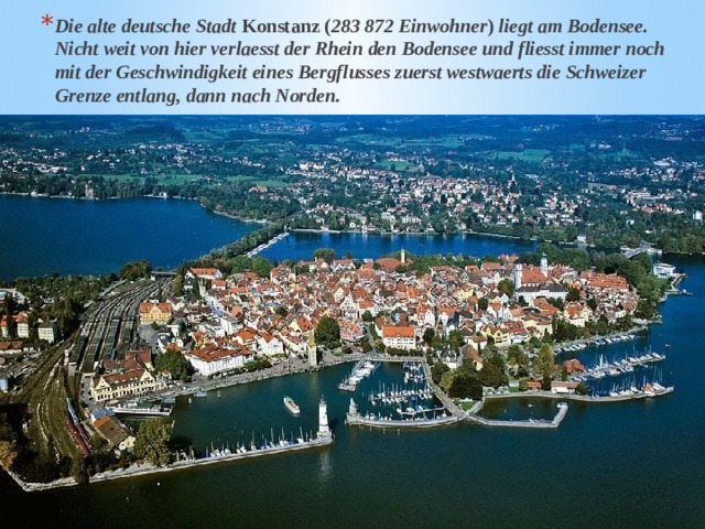 Die alte deutsche Stadt Konstanz ( 283 872 Einwohner ) liegt am Bodensee. Nicht weit von hier verlaesst der Rhein den Bodensee und fliesst immer noch mit der Geschwindigkeit eines Bergflusses zuerst westwaerts die Schweizer Grenze entlang, dann nach Norden. 
