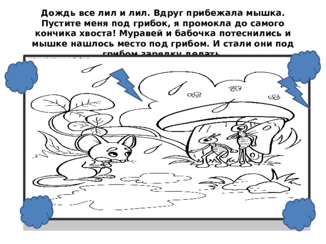 Дождь все лил и лил. Вдруг прибежала мышка. Пустите меня под грибок, я промокла до самого кончика хвоста! Муравей и бабочка потеснились и мышке нашлось место под грибом. И стали они под грибом зарядку делать.     