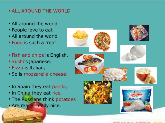 ALL AROUND THE WORLD All around the world People love to eat. All around the world Food is such a treat.   Fish and chips is English, Sushi ’s Japanese. Pizza is Italian, So is mozzarella cheese!   In Spain they eat paella, In China they eat rice. The Russians think potatoes Are really, really nice. 