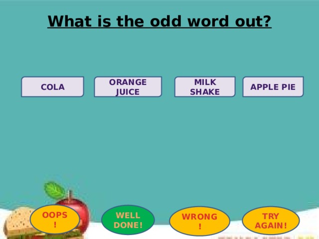 What is the odd word out?   Cola Orange Juice Milk Shake Apple Pie OOPS! WELL DONE! WRONG! TRY AGAIN! 