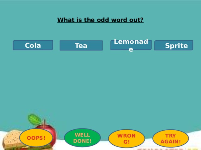 What is the odd word out?   Lemonade Cola  Sprite Tea OOPS! WELL DONE! WRONG! TRY AGAIN! 