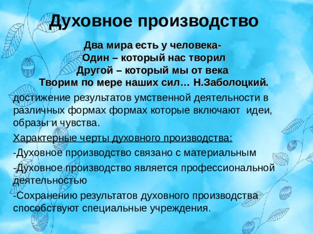 Духовное производство Два мира есть у человека- Один – который нас творил Другой – который мы от века Творим по мере наших сил… Н.Заболоцкий. достижение результатов умственной деятельности в различных формах формах которые включают идеи, образы и чувства. Характерные черты духовного производства: -Духовное производство связано с материальным -Духовное производство является профессиональной деятельностью -Сохранению результатов духовного производства способствуют специальные учреждения. 