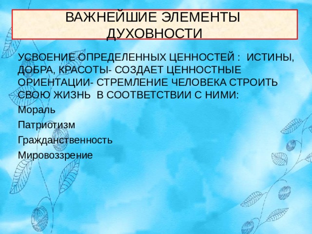 ВАЖНЕЙШИЕ ЭЛЕМЕНТЫ  ДУХОВНОСТИ УСВОЕНИЕ ОПРЕДЕЛЕННЫХ ЦЕННОСТЕЙ :  ИСТИНЫ, ДОБРА, КРАСОТЫ- СОЗДАЕТ ЦЕННОСТНЫЕ ОРИЕНТАЦИИ- СТРЕМЛЕНИЕ ЧЕЛОВЕКА СТРОИТЬ СВОЮ ЖИЗНЬ В СООТВЕТСТВИИ С НИМИ: Мораль Патриотизм Гражданственность Мировоззрение 