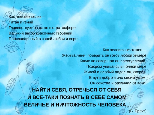 Как человек велик – Титан и гений Главенствует он даже в стратосфере Великий автор красочных творений, Прославленный в своей любви и вере. Как человек ничтожен – Жертва лени, поверить он готов любой химере Каких не совершал он преступлений, Позором упиваясь в полной мере Живой и слабый падал он, скорбя, В пути добро и зло своим умом Он сочетал и различал от века. НАЙТИ СЕБЯ, ОТРЕЧЬСЯ ОТ СЕБЯ И ВСЕ-ТАКИ ПОЗНАТЬ В СЕБЕ САМОМ ВЕЛИЧЬЕ И НИЧТОЖНОСТЬ ЧЕЛОВЕКА… (Б. Брехт) 