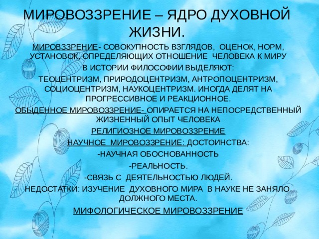 МИРОВОЗЗРЕНИЕ – ЯДРО ДУХОВНОЙ ЖИЗНИ. МИРОВЗЗРЕНИЕ - СОВОКУПНОСТЬ ВЗГЛЯДОВ, ОЦЕНОК, НОРМ, УСТАНОВОК, ОПРЕДЕЛЯЮЩИХ ОТНОШЕНИЕ ЧЕЛОВЕКА К МИРУ В ИСТОРИИ ФИЛОСОФИИ ВЫДЕЛЯЮТ: ТЕОЦЕНТРИЗМ, ПРИРОДОЦЕНТРИЗМ, АНТРОПОЦЕНТРИЗМ, СОЦИОЦЕНТРИЗМ, НАУКОЦЕНТРИЗМ. ИНОГДА ДЕЛЯТ НА ПРОГРЕССИВНОЕ И РЕАКЦИОННОЕ. ОБЫДЕННОЕ МИРОВОЗЗРЕНИЕ- ОПИРАЕТСЯ НА НЕПОСРЕДСТВЕННЫЙ ЖИЗНЕННЫЙ ОПЫТ ЧЕЛОВЕКА РЕЛИГИОЗНОЕ МИРОВОЗЗРЕНИЕ НАУЧНОЕ МИРОВОЗЗРЕНИЕ: ДОСТОИНСТВА: -НАУЧНАЯ ОБОСНОВАННОСТЬ -РЕАЛЬНОСТЬ. -СВЯЗЬ С ДЕЯТЕЛЬНОСТЬЮ ЛЮДЕЙ. НЕДОСТАТКИ: ИЗУЧЕНИЕ ДУХОВНОГО МИРА В НАУКЕ НЕ ЗАНЯЛО ДОЛЖНОГО МЕСТА. МИФОЛОГИЧЕСКОЕ МИРОВОЗЗРЕНИЕ  