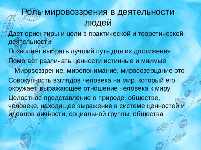 Роль мировоззрения в деятельности людей   Дает ориентиры и цели в практической и теоретической деятельности Позволяет выбрать лучший путь для их достижения Помогает различать ценности истинные и мнимые Мировоззрение, миропонимание, миросозерцание-это Совокупность взглядов человека на мир, который его окружает, выражающее отношение человека к миру Целостное представление о природе, обществе, человеке, находящее выражение в системе ценностей и идеалов личности, социальной группы, общества 