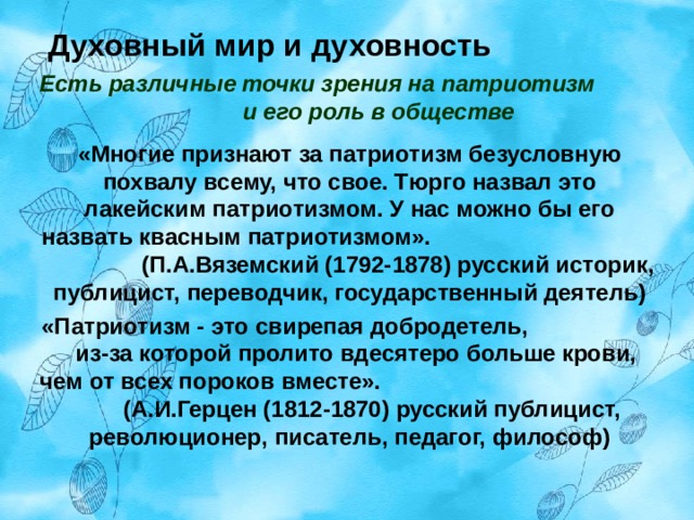  Духовный мир и духовность   Есть различные точки зрения на патриотизм и его роль в обществе «Многие признают за патриотизм безусловную похвалу всему, что свое. Тюрго назвал это лакейским патриотизмом. У нас можно бы его назвать квасным патриотизмом». (П.А.Вяземский (1792-1878) русский историк, публицист, переводчик, государственный деятель) «Патриотизм - это свирепая добродетель, из-за которой пролито вдесятеро больше крови, чем от всех пороков вместе». (А.И.Герцен (1812-1870) русский публицист, революционер, писатель, педагог, философ) 